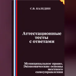 Аттестационные тесты с ответами. Муниципальное право. Экономические основы местного самоуправления - Сергей Каледин
