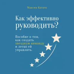 Как эффективно руководить? Пособие о том, как создать звездную команду и легко ей управлять - Максим Катаев