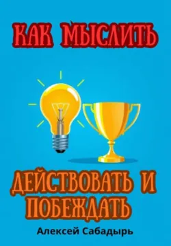 Как мыслить, действовать и побеждать - Алексей Сабадырь