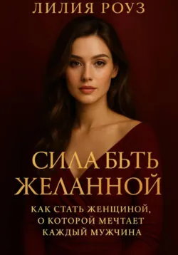 Сила быть желанной: как стать женщиной о которой мечтает каждый мужчина. - Лилия Роуз