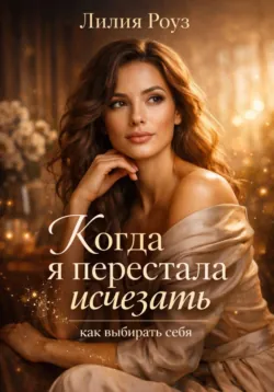 Когда я перестала исчезать: как выбирать себя. - Лилия Роуз