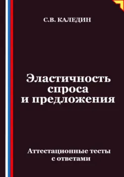Эластичность спроса и предложения. Аттестационные тесты с ответами - Сергей Каледин