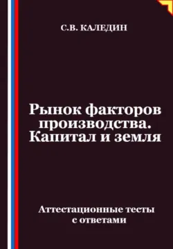 Рынок факторов производства. Капитал и земля. Аттестационные тесты с ответами - Сергей Каледин