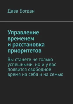 Управление временем и расстановка приоритетов. Вы станете не только успешными, но и у вас появится свободное время на себя и на семью - Дава Богдан