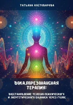 Вокалорезонансная терапия: Восстановление телесно-психологического и энергетического баланса через голос - Татьяна Костоварова