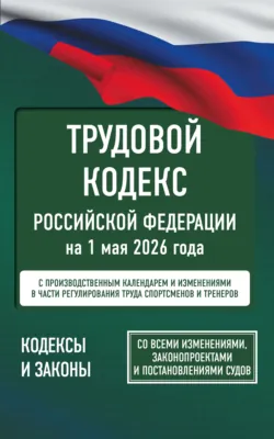 Трудовой кодекс Российской Федерации на 1 мая 2026 года. Со всеми изменениями, законопроектами и постановлениями судов - Нормативные правовые акты