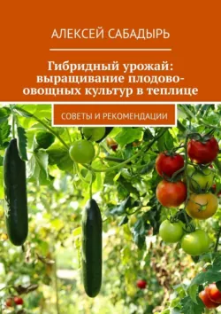 Гибридный урожай: выращивание плодово-овощных культур в теплице. Советы и рекомендации - Алексей Сабадырь