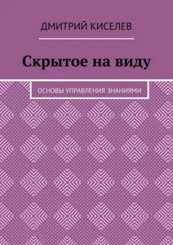 Скрытое на виду. Основы управления знаниями - Дмитрий Киселев