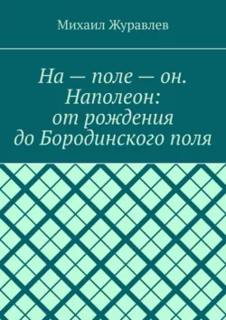 На – поле – он. Наполеон: от рождения до Бородинского поля - Михаил Журавлев