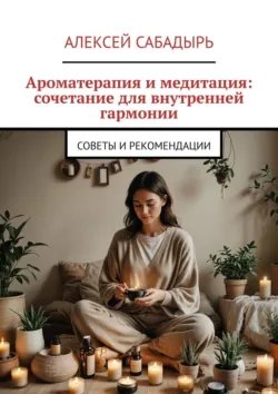 Ароматерапия и медитация: сочетание для внутренней гармонии. Советы и рекомендации - Алексей Сабадырь