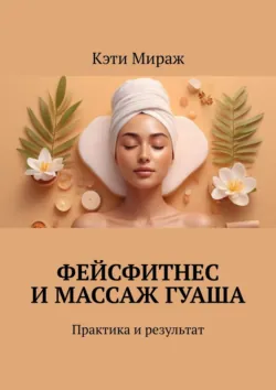Фейсфитнес и массаж гуаша. Практика и результат - Кэти Мираж