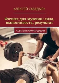 Фитнес для мужчин: сила, выносливость, результат. Советы и рекомендации - Алексей Сабадырь