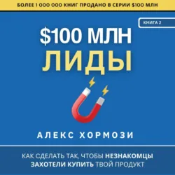 $100 млн Лиды: Как сделать так, чтобы незнакомцы захотели купить твой продукт. - Алекс Хормози