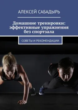 Домашние тренировки: эффективные упражнения без спортзала. Советы и рекомендации - Алексей Сабадырь