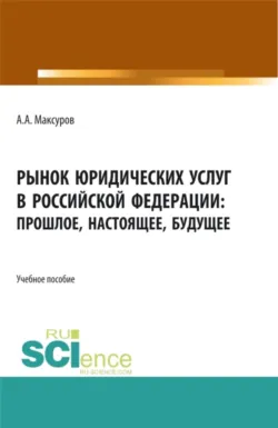 Рынок юридических услуг в Российской Федерации: прошлое, настоящее, будущее. (Аспирантура, Бакалавриат, Магистратура). Учебное пособие. - Алексей Максуров