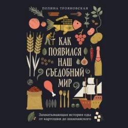 Как появился наш съедобный мир: Захватывающая история еды от картошки до шампанского - Полина Трояновская