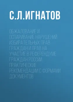Обжалование и оспаривание нарушений избирательных прав граждан и прав на участие в референдуме граждан России. Практические рекомендации с формами документов - Сергей Игнатов