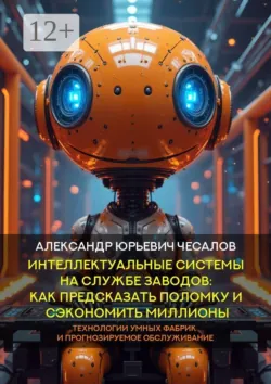 Интеллектуальные системы на службе заводов: как предсказать поломку и сэкономить миллионы. Технологии умных фабрик и прогнозируемое обслуживание. Монография - Александр Чесалов