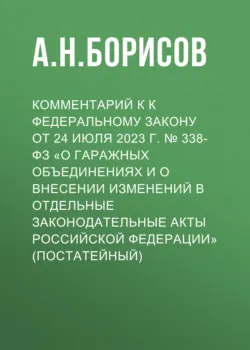 Комментарий к к Федеральному закону от 24 июля 2023 г. № 338-ФЗ «О гаражных объединениях и о внесении изменений в отдельные законодательные акты Российской Федерации» (постатейный) - Александр Борисов