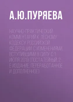 Научно-практический комментарий к Лесному кодексу Российской Федерации. С изменениями, вступившими в силу с 1 июля 2019 (постатейный, 2-е издание, переработанное и дополненное) - Анна Пуряева