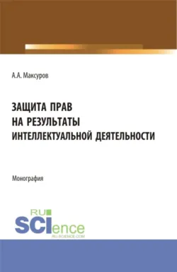 Защита прав на результаты интеллектуальной деятельности. (Аспирантура, Бакалавриат, Магистратура, Специалитет). Монография. - Алексей Максуров