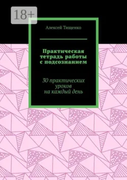Практическая тетрадь работы с подсознанием. 30 практических уроков на каждый день - Алексей Тищенко