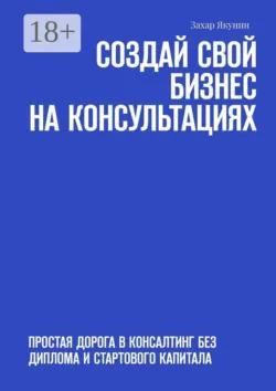 Создай свой бизнес на консультациях. Простая дорога в консалтинг без диплома и стартового капитала - Захар Якунин