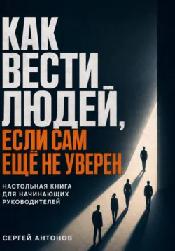 Как вести людей, если сам ещё не уверен. Настольная книга для начинающих руководителей - Сергей Антонов