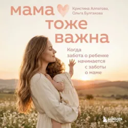 Мама тоже важна. Когда забота о ребенке начинается с заботы о маме - Кристина Алпатова