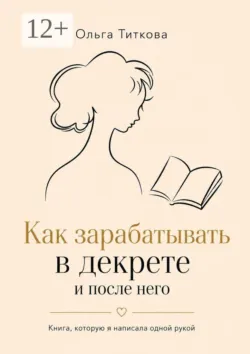 Как зарабатывать в декрете и после него. Книга, которую я написала одной рукой - Ольга Титкова