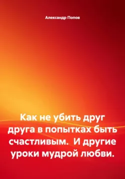 Как не убить друг друга в попытках быть счастливым.  И другие уроки мудрой любви. - Александр Попов
