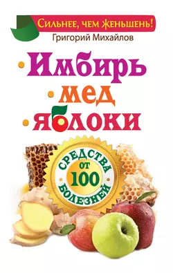 Имбирь. Мед. Яблоки. Средства от 100 болезней Григорий Михайлов