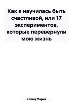 Как я научилась быть счастливой, или 17 экспериментов, которые перевернули мою жизнь - Мария Хайнц