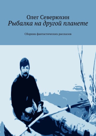 Олег Васильевич Северюхин. Рыбалка на другой планете. Сборник фантастических рассказов