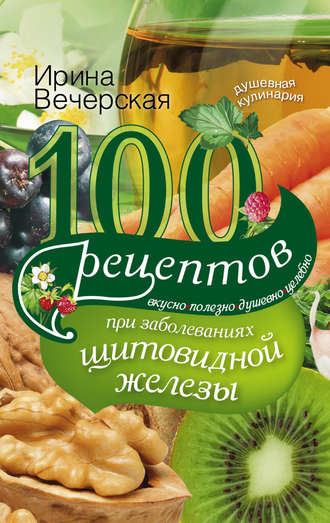 Обложка книги «100 рецептов при заболеваниях щитовидной железы. Вкусно, полезно, душевно, целебно»