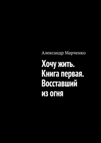 Александр Марченко. Хочу жить. Книга первая. Восставший из огня