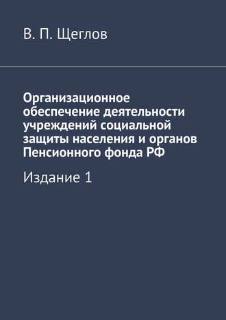 В. П. Щеглов. Организационное обеспечение деятельности учреждений социальной защиты населения и органов Пенсионного фонда РФ. Издание 1