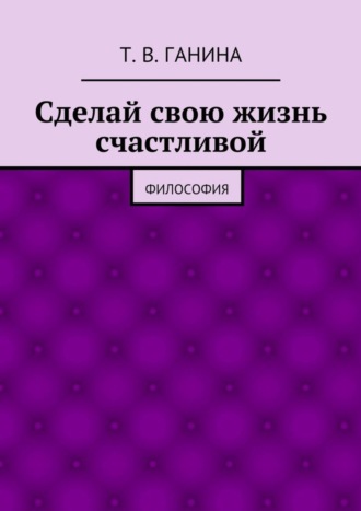 Татьяна Викторовна Ганина. Сделай свою жизнь счастливой