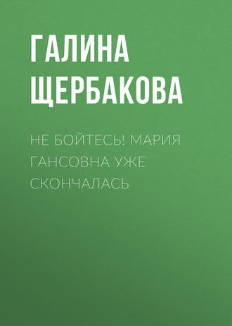 Галина Щербакова. Не бойтесь! Мария Гансовна уже скончалась