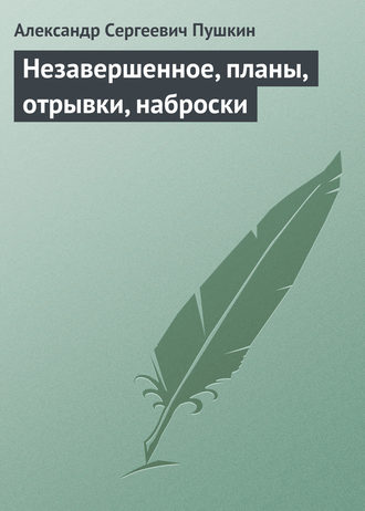 Александр Пушкин. Незавершенное, планы, отрывки, наброски