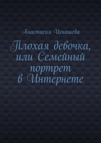 Анастасия Андреевна Игнашева. Плохая девочка, или Семейный портрет в Интернете