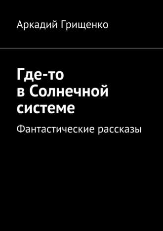 Аркадий Александрович Грищенко. Где-то в Солнечной системе. Фантастические рассказы