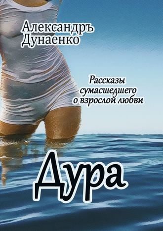 Александръ Дунаенко. Дура. Рассказы сумасшедшего о взрослой любви