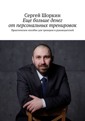 Сергей Шоркин. Еще больше денег от персональных тренировок. Практическое пособие для тренеров и руководителей