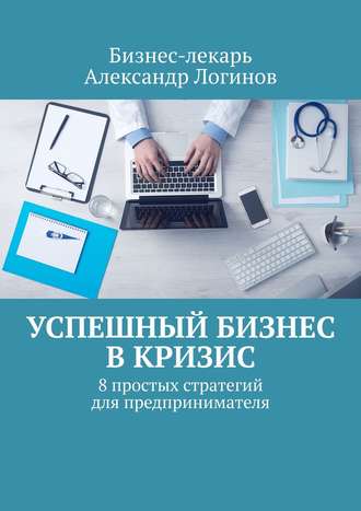 Бизнес-лекарь Александр Логинов. Успешный бизнес в кризис. 8 простых стратегий для предпринимателя