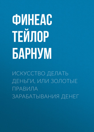 Финеас Тейлор Барнум. Искусство делать деньги, или Золотые правила зарабатывания денег