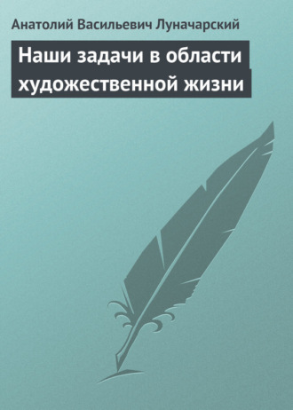 Анатолий Васильевич Луначарский. Наши задачи в области художественной жизни