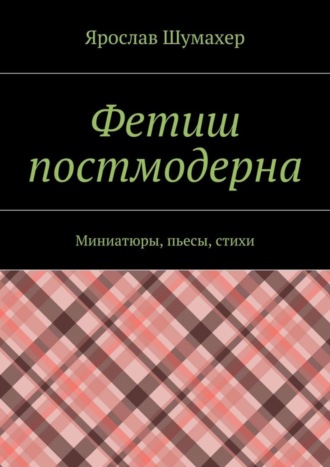 Ярослав Сергеевич Шумахер. Фетиш постмодерна. Миниатюры, пьесы, стихи