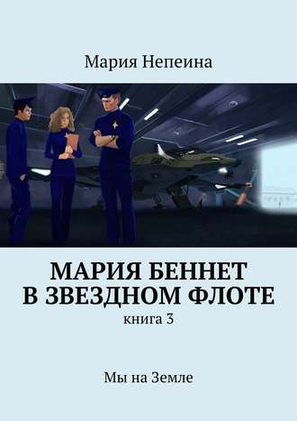 Мария Непеина. Мария Беннет в звездном флоте. Книга 3. Мы на Земле