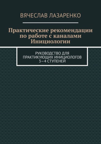 Вячеслав Лазаренко. Практические рекомендации по работе с каналами инициологии. Руководство для практикующих инициологов 3—4 ступеней